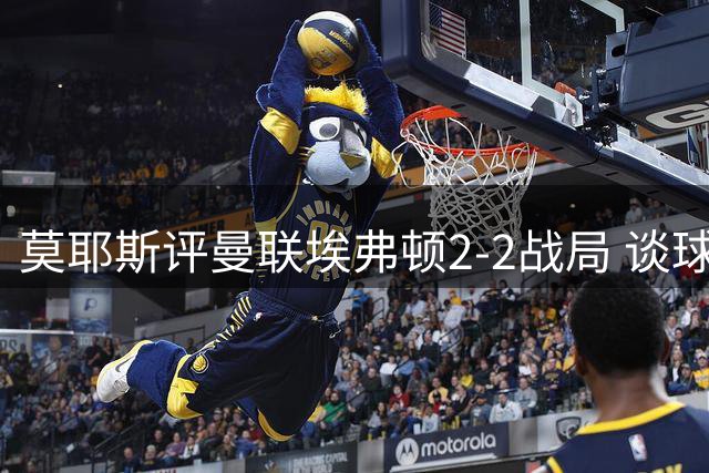 莫耶斯评曼联埃弗顿2-2战局 谈球员表现与球队重建
